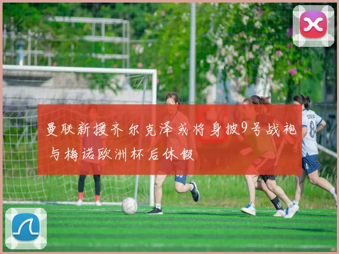 曼联新援齐尔克泽或将身披9号战袍 与梅诺欧洲杯后休假