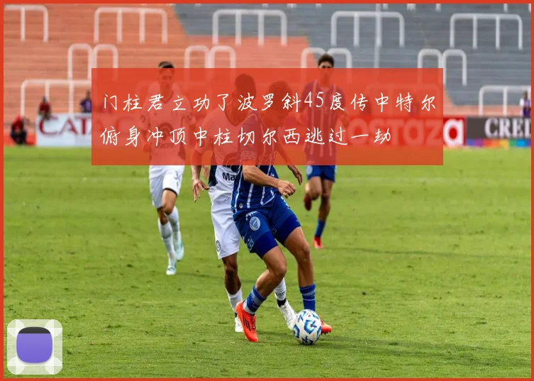 门柱君立功了波罗斜45度传中特尔俯身冲顶中柱切尔西逃过一劫