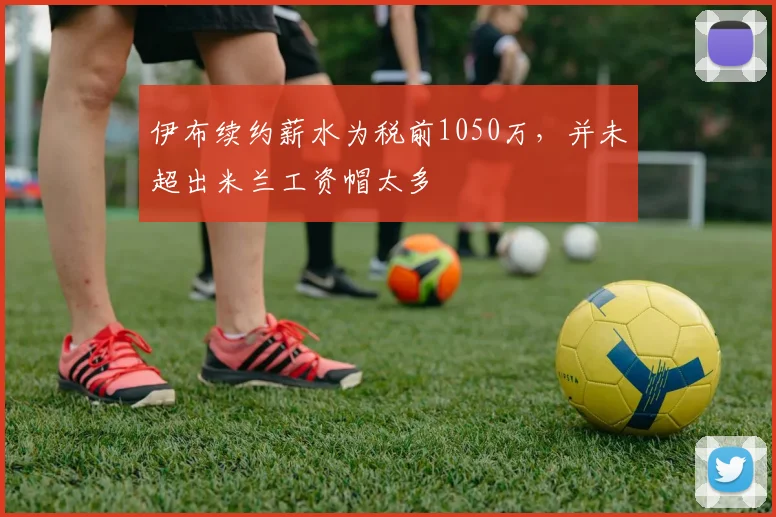 伊布续约薪水为税前1050万，并未超出米兰工资帽太多