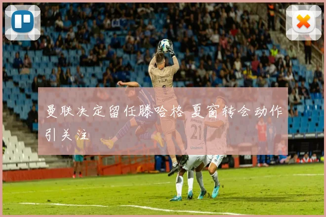 曼联决定留任滕哈格 夏窗转会动作引关注