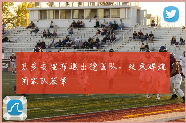 京多安宣布退出德国队，结束辉煌国家队篇章